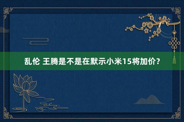 乱伦 王腾是不是在默示小米15将加价？