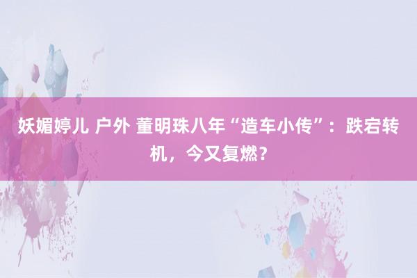 妖媚婷儿 户外 董明珠八年“造车小传”：跌宕转机，今又复燃？