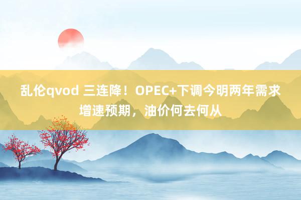 乱伦qvod 三连降！OPEC+下调今明两年需求增速预期，油价何去何从