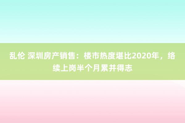 乱伦 深圳房产销售：楼市热度堪比2020年，络续上岗半个月累并得志