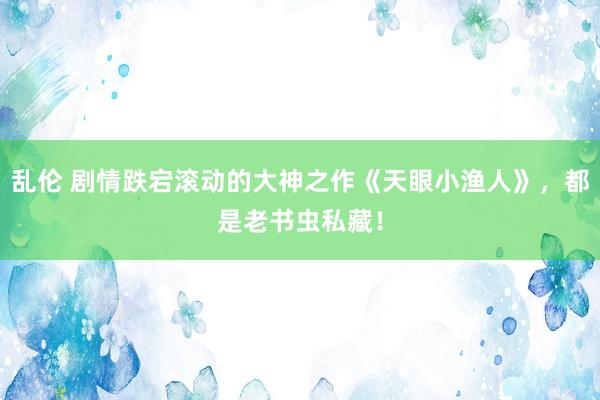 乱伦 剧情跌宕滚动的大神之作《天眼小渔人》，都是老书虫私藏！