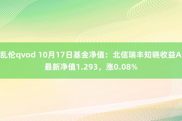 乱伦qvod 10月17日基金净值：北信瑞丰知晓收益A最新净值1.293，涨0.08%