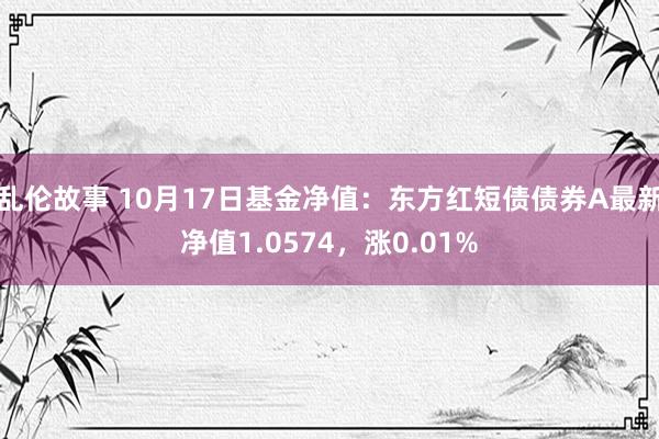 乱伦故事 10月17日基金净值：东方红短债债券A最新净值1.0574，涨0.01%