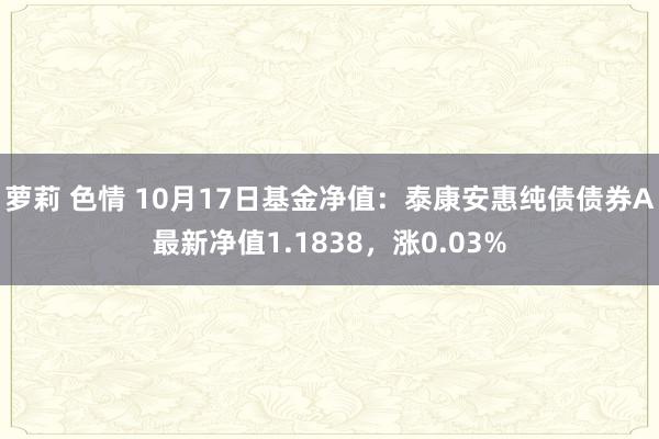 萝莉 色情 10月17日基金净值：泰康安惠纯债债券A最新净值1.1838，涨0.03%