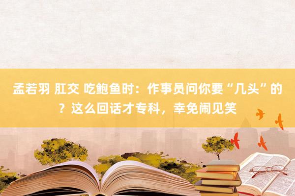 孟若羽 肛交 吃鲍鱼时：作事员问你要“几头”的？这么回话才专科，幸免闹见笑