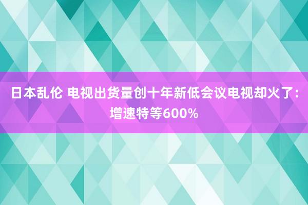 日本乱伦 电视出货量创十年新低会议电视却火了：增速特等600%