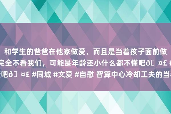 和学生的爸爸在他家做爱，而且是当着孩子面前做爱，太刺激了，孩子完全不看我们，可能是年龄还小什么都不懂吧🤣 #同城 #文爱 #自慰 智算中心冷却工夫的当年机遇与挑战