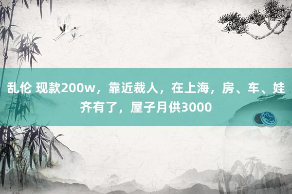 乱伦 现款200w，靠近裁人，在上海，房、车、娃齐有了，屋子月供3000