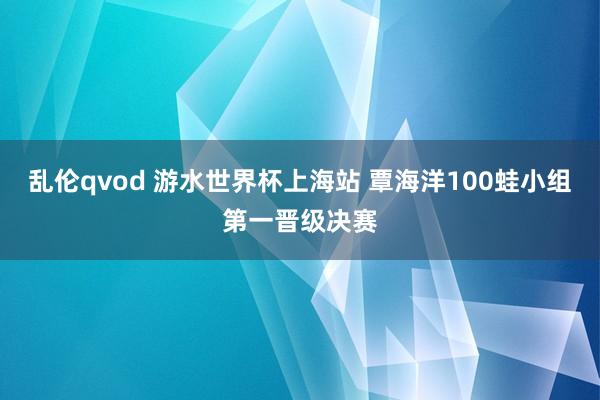 乱伦qvod 游水世界杯上海站 覃海洋100蛙小组第一晋级决赛