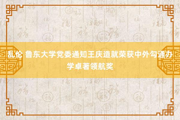 乱伦 鲁东大学党委通知王庆造就荣获中外勾通办学卓著领航奖