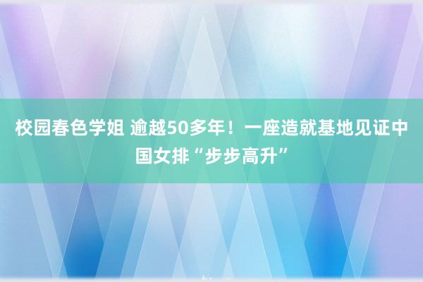 校园春色学姐 逾越50多年！一座造就基地见证中国女排“步步高升”