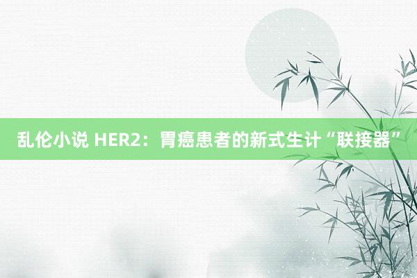 乱伦小说 HER2：胃癌患者的新式生计“联接器”