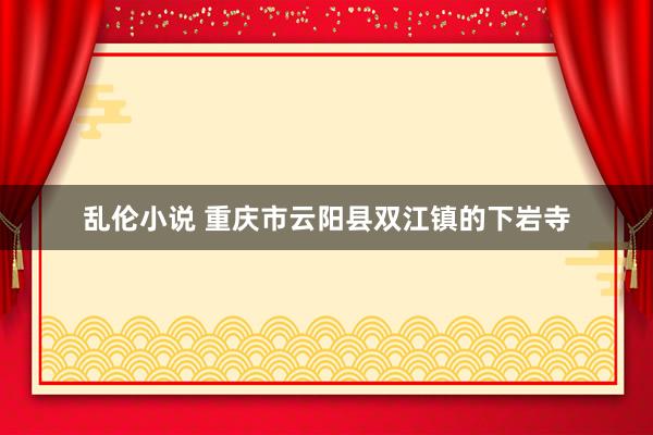 乱伦小说 重庆市云阳县双江镇的下岩寺