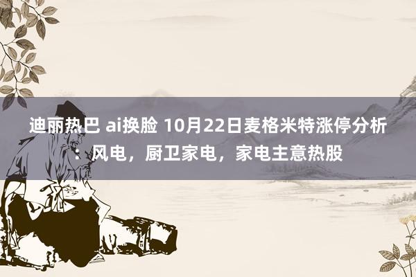 迪丽热巴 ai换脸 10月22日麦格米特涨停分析：风电，厨卫家电，家电主意热股