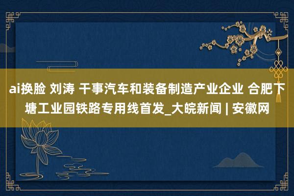 ai换脸 刘涛 干事汽车和装备制造产业企业 合肥下塘工业园铁路专用线首发_大皖新闻 | 安徽网