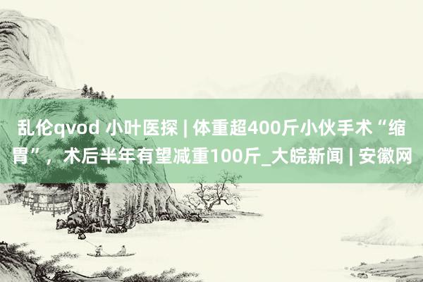 乱伦qvod 小叶医探 | 体重超400斤小伙手术“缩胃”，术后半年有望减重100斤_大皖新闻 | 安徽网