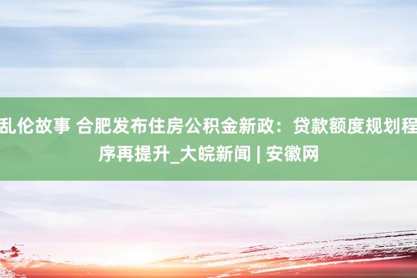 乱伦故事 合肥发布住房公积金新政：贷款额度规划程序再提升_大皖新闻 | 安徽网