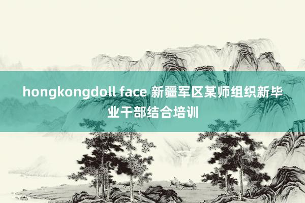 hongkongdoll face 新疆军区某师组织新毕业干部结合培训