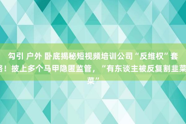 勾引 户外 卧底揭秘短视频培训公司“反维权”套路！披上多个马甲隐匿监管，“有东谈主被反复割韭菜”