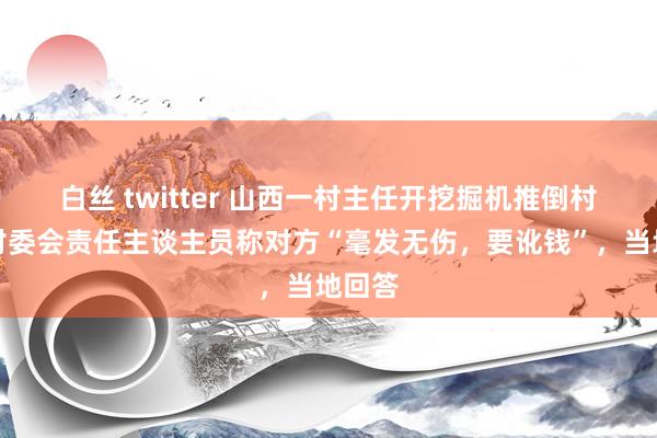 白丝 twitter 山西一村主任开挖掘机推倒村民？村委会责任主谈主员称对方“毫发无伤，要讹钱”，当地回答