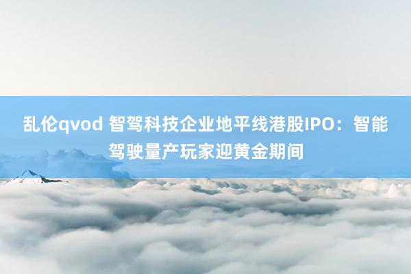 乱伦qvod 智驾科技企业地平线港股IPO：智能驾驶量产玩家迎黄金期间