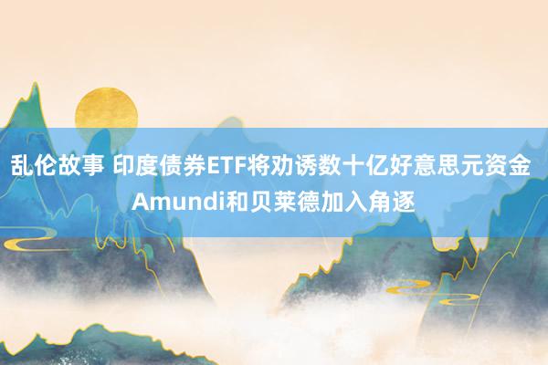 乱伦故事 印度债券ETF将劝诱数十亿好意思元资金 Amundi和贝莱德加入角逐