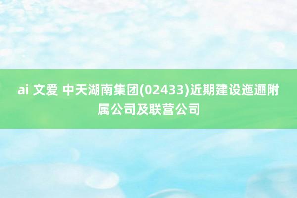 ai 文爱 中天湖南集团(02433)近期建设迤逦附属公司及联营公司