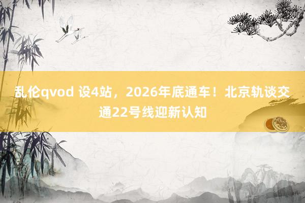 乱伦qvod 设4站，2026年底通车！北京轨谈交通22号线迎新认知