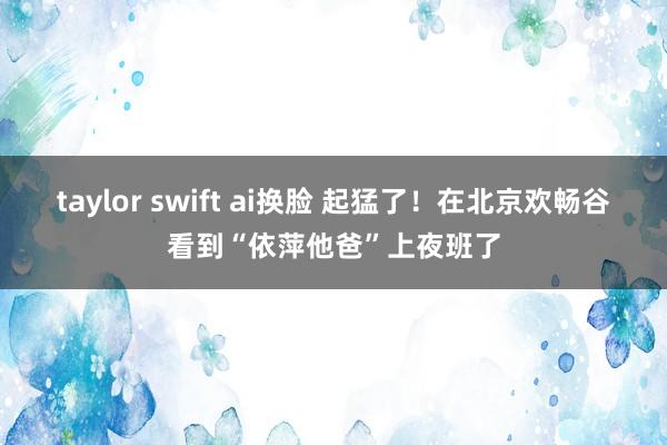 taylor swift ai换脸 起猛了！在北京欢畅谷看到“依萍他爸”上夜班了