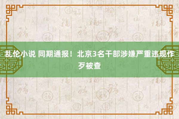 乱伦小说 同期通报！北京3名干部涉嫌严重违规作歹被查