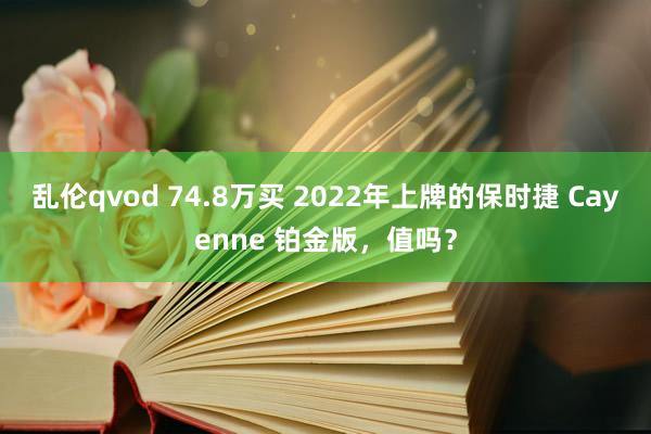 乱伦qvod 74.8万买 2022年上牌的保时捷 Cayenne 铂金版，值吗？