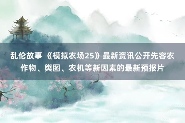 乱伦故事 《模拟农场25》最新资讯公开先容农作物、舆图、农机等新因素的最新预报片