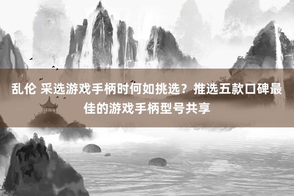 乱伦 采选游戏手柄时何如挑选？推选五款口碑最佳的游戏手柄型号共享