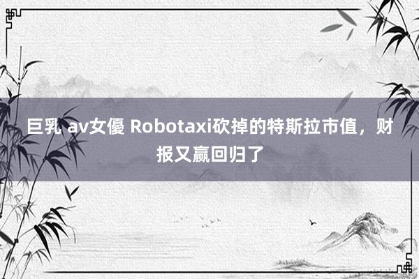 巨乳 av女優 Robotaxi砍掉的特斯拉市值，财报又赢回归了