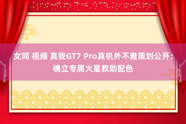 女同 视频 真我GT7 Pro真机外不雅策划公开：确立专属火星救助配色