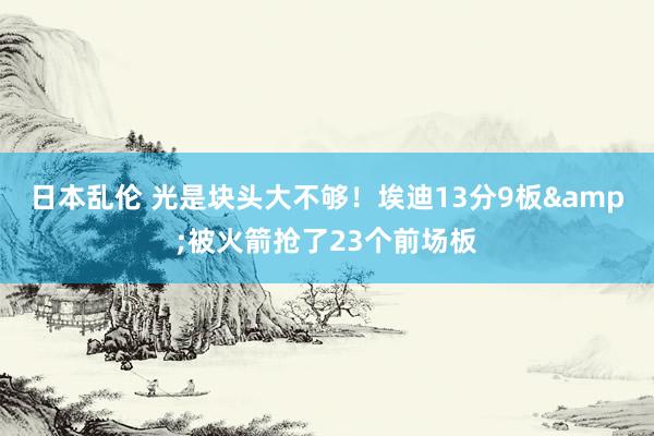 日本乱伦 光是块头大不够！埃迪13分9板&被火箭抢了23个前场板