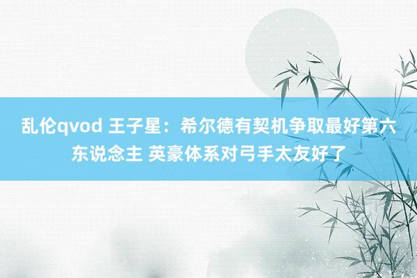 乱伦qvod 王子星：希尔德有契机争取最好第六东说念主 英豪体系对弓手太友好了