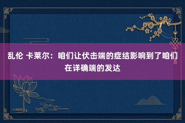 乱伦 卡莱尔：咱们让伏击端的症结影响到了咱们在详确端的发达