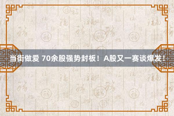 当街做爱 70余股强势封板！A股又一赛谈爆发！