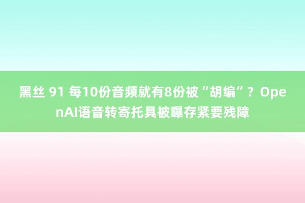 黑丝 91 每10份音频就有8份被“胡编”？OpenAI语音转寄托具被曝存紧要残障