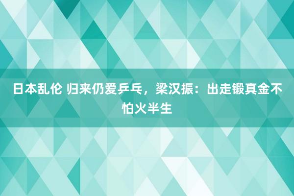 日本乱伦 归来仍爱乒乓，梁汉振：出走锻真金不怕火半生