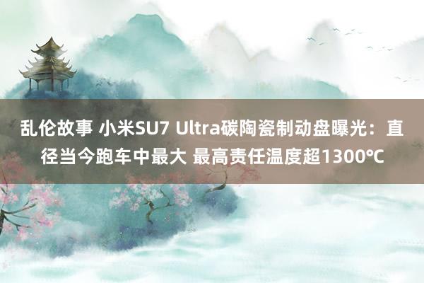 乱伦故事 小米SU7 Ultra碳陶瓷制动盘曝光：直径当今跑车中最大 最高责任温度超1300℃