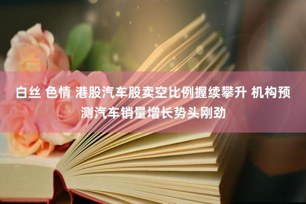 白丝 色情 港股汽车股卖空比例握续攀升 机构预测汽车销量增长势头刚劲