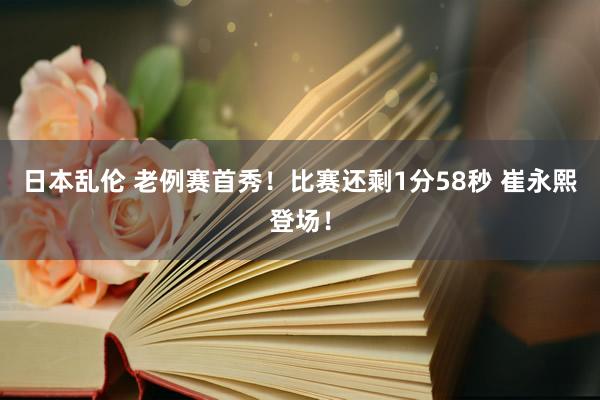 日本乱伦 老例赛首秀！比赛还剩1分58秒 崔永熙登场！