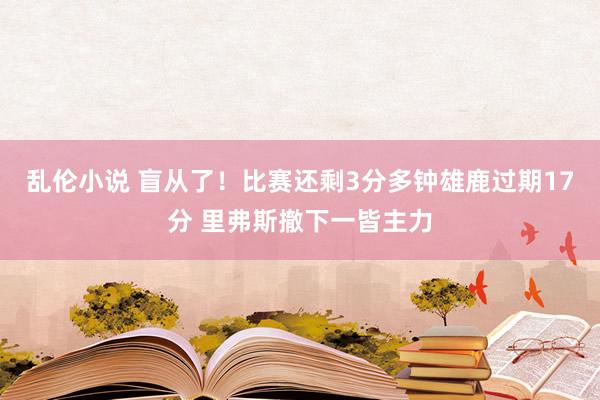 乱伦小说 盲从了！比赛还剩3分多钟雄鹿过期17分 里弗斯撤下一皆主力