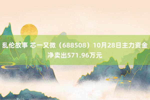 乱伦故事 芯一又微（688508）10月28日主力资金净卖出571.96万元