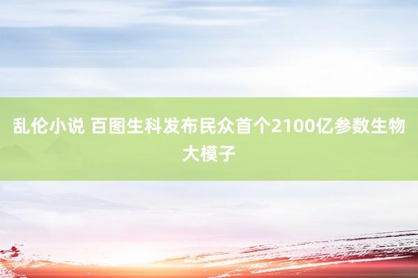 乱伦小说 百图生科发布民众首个2100亿参数生物大模子