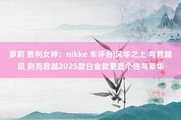 萝莉 胜利女神：nikke 车评台|风华之上 与君越级 别克君越2025款白金款更显个性与豪华