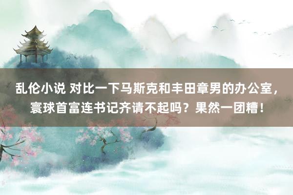 乱伦小说 对比一下马斯克和丰田章男的办公室，寰球首富连书记齐请不起吗？果然一团糟！