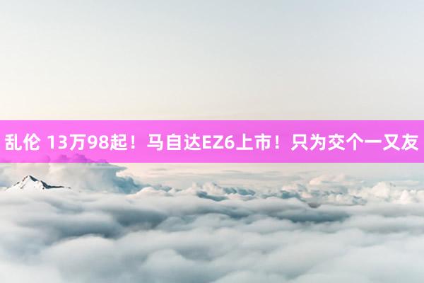 乱伦 13万98起！马自达EZ6上市！只为交个一又友